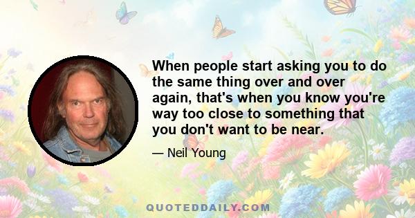 When people start asking you to do the same thing over and over again, that's when you know you're way too close to something that you don't want to be near.