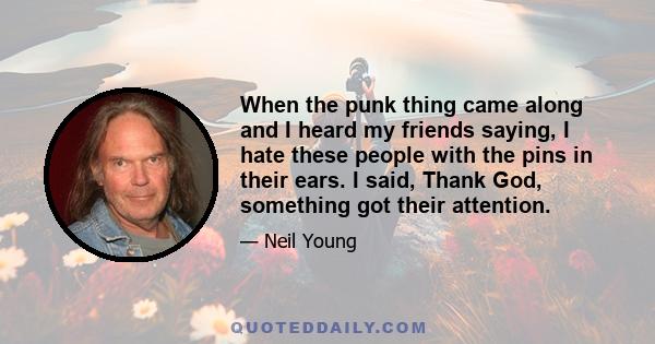 When the punk thing came along and I heard my friends saying, I hate these people with the pins in their ears. I said, Thank God, something got their attention.