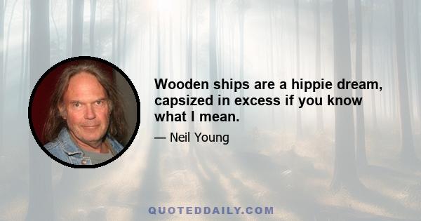 Wooden ships are a hippie dream, capsized in excess if you know what I mean.