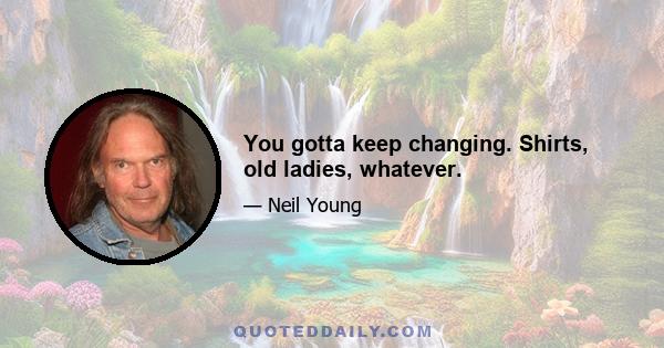 You gotta keep changing. Shirts, old ladies, whatever.