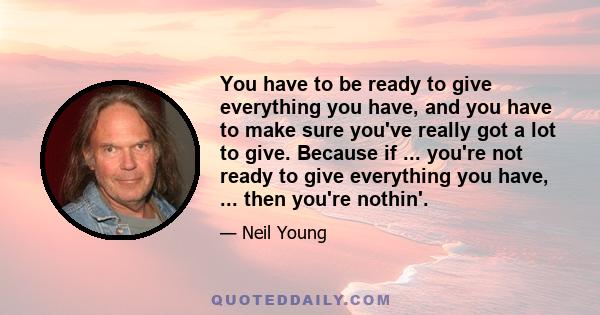 You have to be ready to give everything you have, and you have to make sure you've really got a lot to give. Because if ... you're not ready to give everything you have, ... then you're nothin'.