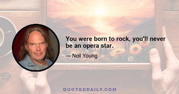 You were born to rock, you'll never be an opera star.