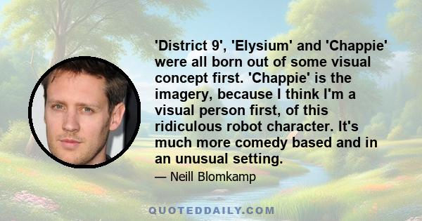 'District 9', 'Elysium' and 'Chappie' were all born out of some visual concept first. 'Chappie' is the imagery, because I think I'm a visual person first, of this ridiculous robot character. It's much more comedy based