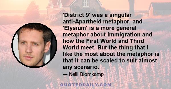 'District 9' was a singular anti-Apartheid metaphor, and 'Elysium' is a more general metaphor about immigration and how the First World and Third World meet. But the thing that I like the most about the metaphor is that 