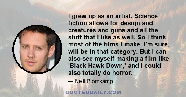 I grew up as an artist. Science fiction allows for design and creatures and guns and all the stuff that I like as well. So I think most of the films I make, I'm sure, will be in that category. But I can also see myself