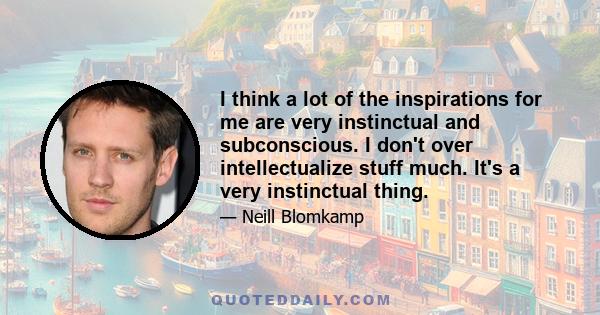 I think a lot of the inspirations for me are very instinctual and subconscious. I don't over intellectualize stuff much. It's a very instinctual thing.