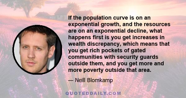 If the population curve is on an exponential growth, and the resources are on an exponential decline, what happens first is you get increases in wealth discrepancy, which means that you get rich pockets of gated