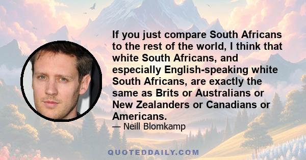 If you just compare South Africans to the rest of the world, I think that white South Africans, and especially English-speaking white South Africans, are exactly the same as Brits or Australians or New Zealanders or