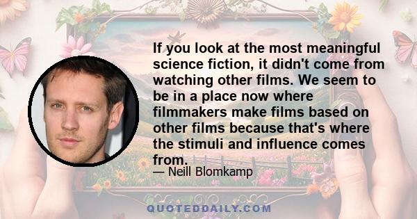 If you look at the most meaningful science fiction, it didn't come from watching other films. We seem to be in a place now where filmmakers make films based on other films because that's where the stimuli and influence