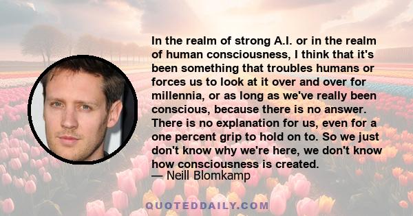 In the realm of strong A.I. or in the realm of human consciousness, I think that it's been something that troubles humans or forces us to look at it over and over for millennia, or as long as we've really been