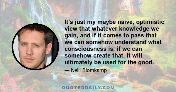 It's just my maybe naive, optimistic view that whatever knowledge we gain, and if it comes to pass that we can somehow understand what consciousness is, if we can somehow create that, it will ultimately be used for the