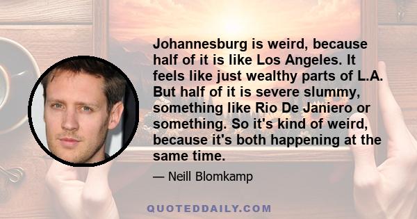 Johannesburg is weird, because half of it is like Los Angeles. It feels like just wealthy parts of L.A. But half of it is severe slummy, something like Rio De Janiero or something. So it's kind of weird, because it's