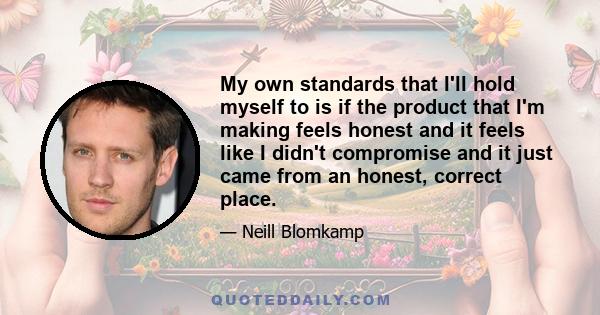 My own standards that I'll hold myself to is if the product that I'm making feels honest and it feels like I didn't compromise and it just came from an honest, correct place.