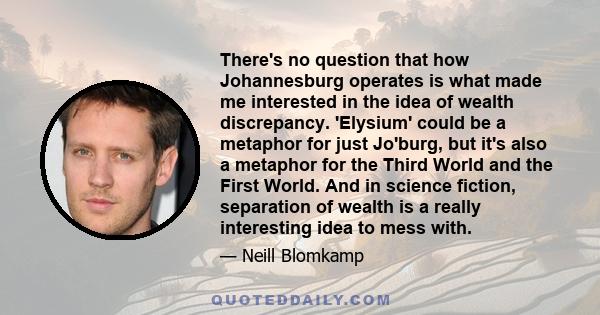 There's no question that how Johannesburg operates is what made me interested in the idea of wealth discrepancy. 'Elysium' could be a metaphor for just Jo'burg, but it's also a metaphor for the Third World and the First 