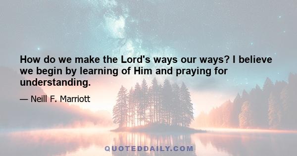 How do we make the Lord's ways our ways? I believe we begin by learning of Him and praying for understanding.