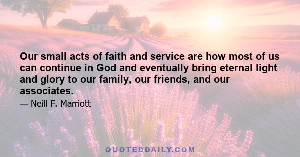 Our small acts of faith and service are how most of us can continue in God and eventually bring eternal light and glory to our family, our friends, and our associates.