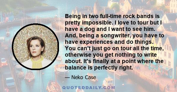 Being in two full-time rock bands is pretty impossible. I love to tour but I have a dog and I want to see him. And, being a songwriter, you have to have experiences and do things. You can't just go on tour all the time, 