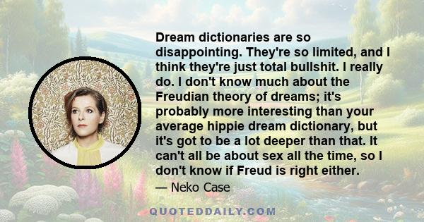 Dream dictionaries are so disappointing. They're so limited, and I think they're just total bullshit. I really do. I don't know much about the Freudian theory of dreams; it's probably more interesting than your average