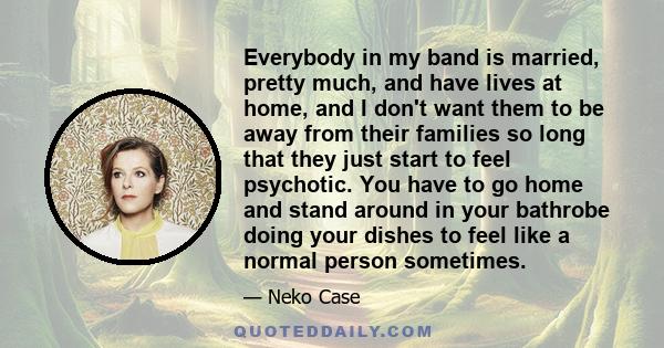 Everybody in my band is married, pretty much, and have lives at home, and I don't want them to be away from their families so long that they just start to feel psychotic. You have to go home and stand around in your