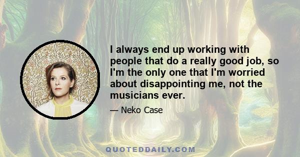 I always end up working with people that do a really good job, so I'm the only one that I'm worried about disappointing me, not the musicians ever.