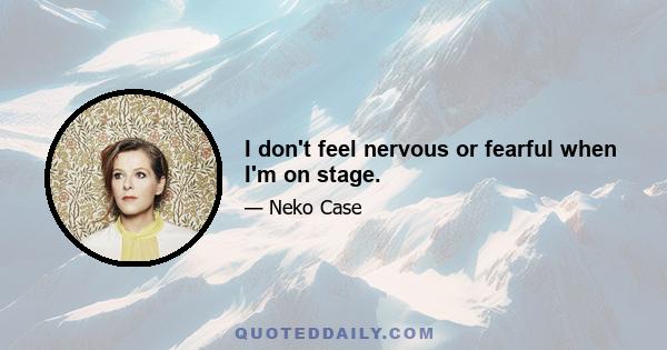 I don't feel nervous or fearful when I'm on stage.