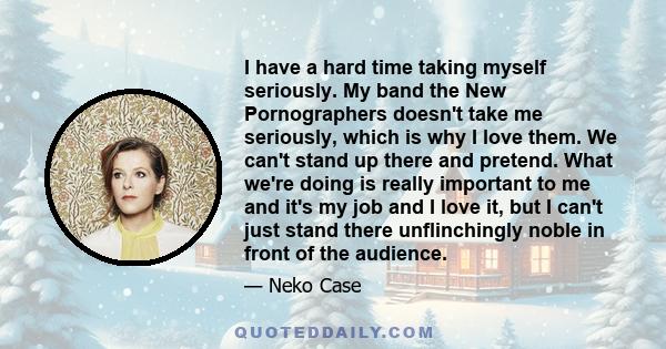 I have a hard time taking myself seriously. My band the New Pornographers doesn't take me seriously, which is why I love them. We can't stand up there and pretend. What we're doing is really important to me and it's my