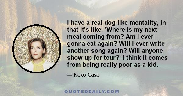 I have a real dog-like mentality, in that it's like, 'Where is my next meal coming from? Am I ever gonna eat again? Will I ever write another song again? Will anyone show up for tour?' I think it comes from being really 