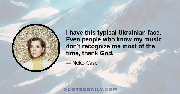 I have this typical Ukrainian face. Even people who know my music don't recognize me most of the time, thank God.