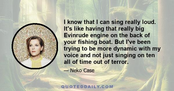 I know that I can sing really loud. It's like having that really big Evinrude engine on the back of your fishing boat. But I've been trying to be more dynamic with my voice and not just singing on ten all of time out of 