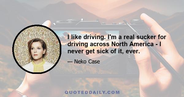 I like driving. I'm a real sucker for driving across North America - I never get sick of it, ever.