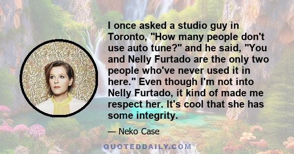 I once asked a studio guy in Toronto, How many people don't use auto tune? and he said, You and Nelly Furtado are the only two people who've never used it in here. Even though I'm not into Nelly Furtado, it kind of made 