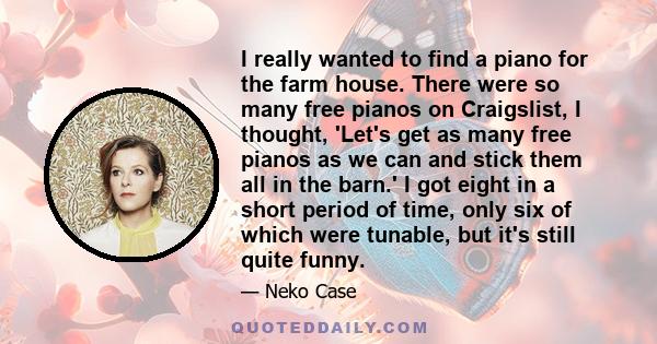 I really wanted to find a piano for the farm house. There were so many free pianos on Craigslist, I thought, 'Let's get as many free pianos as we can and stick them all in the barn.' I got eight in a short period of