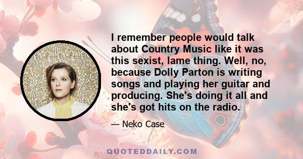 I remember people would talk about Country Music like it was this sexist, lame thing. Well, no, because Dolly Parton is writing songs and playing her guitar and producing. She's doing it all and she's got hits on the