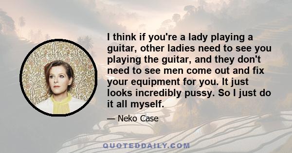 I think if you're a lady playing a guitar, other ladies need to see you playing the guitar, and they don't need to see men come out and fix your equipment for you. It just looks incredibly pussy. So I just do it all