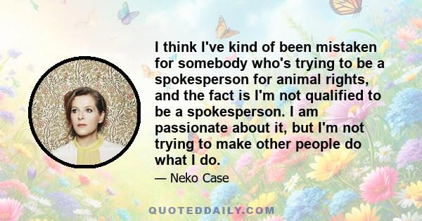 I think I've kind of been mistaken for somebody who's trying to be a spokesperson for animal rights, and the fact is I'm not qualified to be a spokesperson. I am passionate about it, but I'm not trying to make other