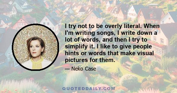 I try not to be overly literal. When I'm writing songs, I write down a lot of words, and then I try to simplify it. I like to give people hints or words that make visual pictures for them.