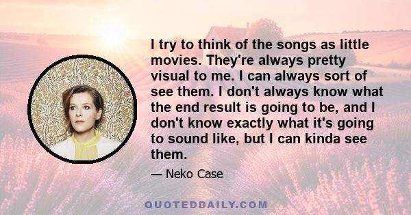 I try to think of the songs as little movies. They're always pretty visual to me. I can always sort of see them. I don't always know what the end result is going to be, and I don't know exactly what it's going to sound