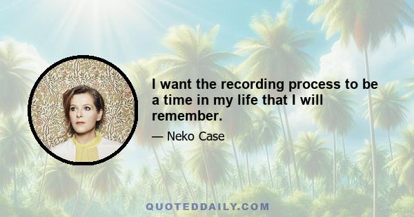 I want the recording process to be a time in my life that I will remember.