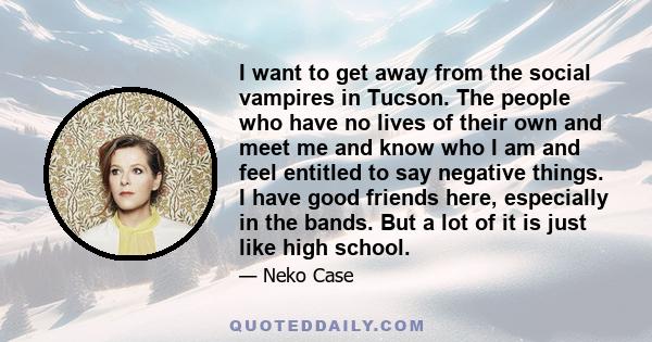 I want to get away from the social vampires in Tucson. The people who have no lives of their own and meet me and know who I am and feel entitled to say negative things. I have good friends here, especially in the bands. 