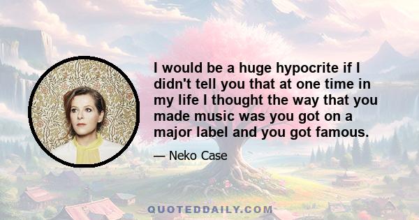 I would be a huge hypocrite if I didn't tell you that at one time in my life I thought the way that you made music was you got on a major label and you got famous.