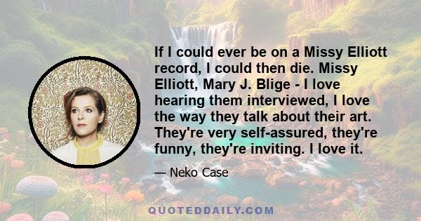 If I could ever be on a Missy Elliott record, I could then die. Missy Elliott, Mary J. Blige - I love hearing them interviewed, I love the way they talk about their art. They're very self-assured, they're funny, they're 