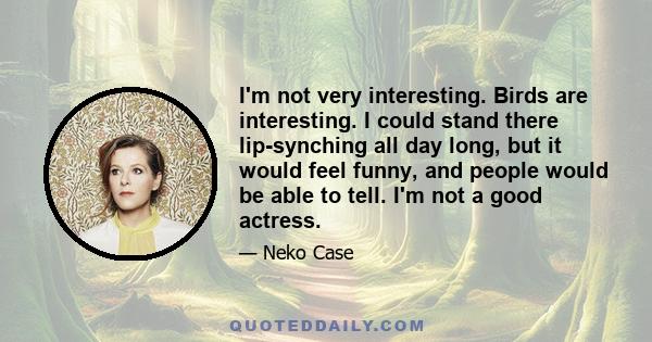 I'm not very interesting. Birds are interesting. I could stand there lip-synching all day long, but it would feel funny, and people would be able to tell. I'm not a good actress.