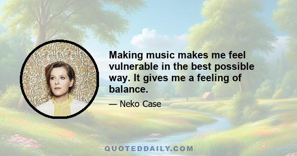 Making music makes me feel vulnerable in the best possible way. It gives me a feeling of balance.