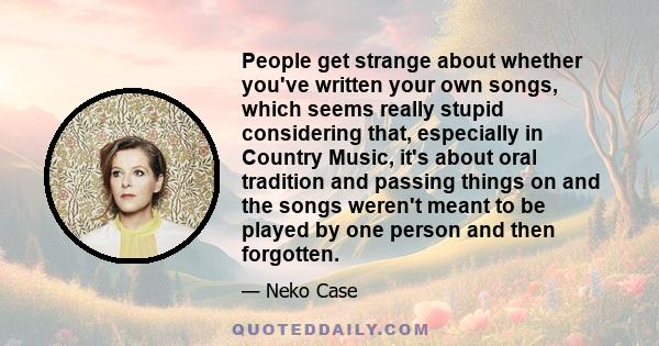 People get strange about whether you've written your own songs, which seems really stupid considering that, especially in Country Music, it's about oral tradition and passing things on and the songs weren't meant to be