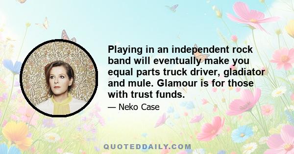 Playing in an independent rock band will eventually make you equal parts truck driver, gladiator and mule. Glamour is for those with trust funds.