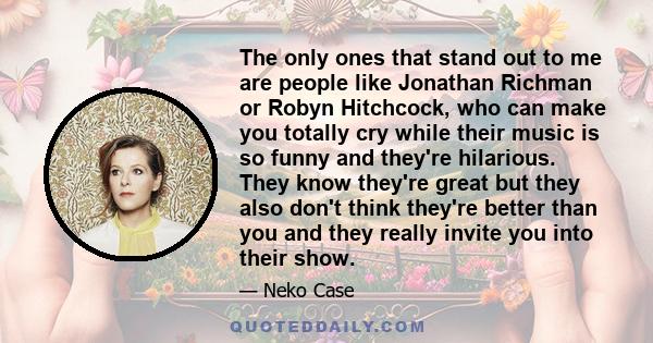 The only ones that stand out to me are people like Jonathan Richman or Robyn Hitchcock, who can make you totally cry while their music is so funny and they're hilarious. They know they're great but they also don't think 