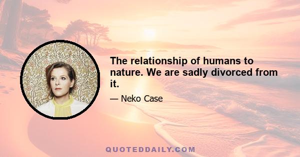 The relationship of humans to nature. We are sadly divorced from it.