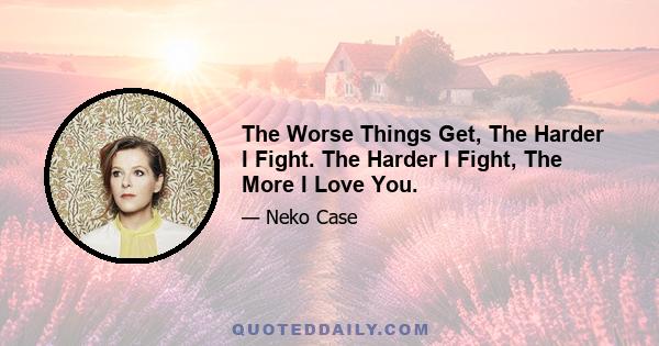 The Worse Things Get, The Harder I Fight. The Harder I Fight, The More I Love You.