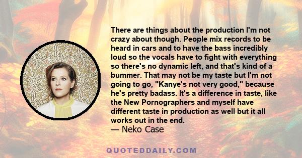 There are things about the production I'm not crazy about though. People mix records to be heard in cars and to have the bass incredibly loud so the vocals have to fight with everything so there's no dynamic left, and