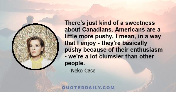 There's just kind of a sweetness about Canadians. Americans are a little more pushy, I mean, in a way that I enjoy - they're basically pushy because of their enthusiasm - we're a lot clumsier than other people.